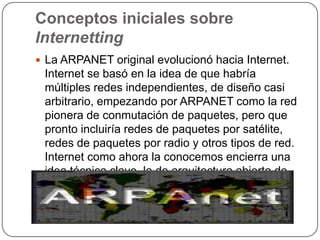 Conceptos iniciales sobre
Internetting
 La ARPANET original evolucionó hacia Internet.
 Internet se basó en la idea de qu...