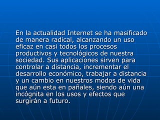 En la actualidad Internet se ha masificado de manera radical, alcanzando un uso eficaz en casi todos los procesos productivos y tecnológicos de nuestra sociedad. Sus aplicaciones sirven para controlar a distancia, incrementar el desarrollo económico, trabajar a distancia y un cambio en nuestros modos de vida que aún esta en pañales, siendo aún una incógnita en los usos y efectos que surgirán a futuro. 