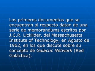 Los primeros documentos que se encuentran al respecto datan de una serie de memorándums escritos por J.C.R. Licklider, del Massachusetts Institute of Technology, en Agosto de 1962, en los que discute sobre su concepto de  Galactic Network  (Red Galáctica). 