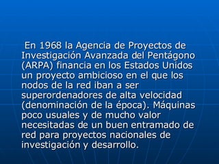   En 1968 la Agencia de Proyectos de Investigación Avanzada del Pentágono (ARPA) financia en los Estados Unidos un proyecto ambicioso en el que los nodos de la red iban a ser superordenadores de alta velocidad (denominación de la época). Máquinas poco usuales y de mucho valor necesitadas de un buen entramado de red para proyectos nacionales de investigación y desarrollo. 
