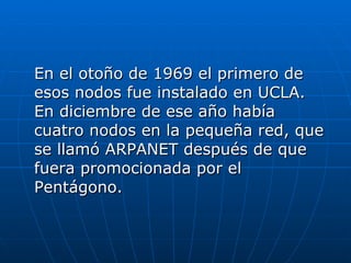 En el otoño de 1969 el primero de esos nodos fue instalado en UCLA. En diciembre de ese año había cuatro nodos en la pequeña red, que se llamó ARPANET después de que fuera promocionada por el Pentágono.  