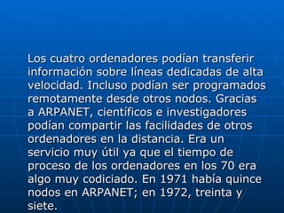 Los cuatro ordenadores podían transferir información sobre líneas dedicadas de alta velocidad. Incluso podían ser programados remotamente desde otros nodos. Gracias a ARPANET, científicos e investigadores podían compartir las facilidades de otros ordenadores en la distancia. Era un servicio muy útil ya que el tiempo de proceso de los ordenadores en los 70 era algo muy codiciado. En 1971 había quince nodos en ARPANET; en 1972, treinta y siete.  