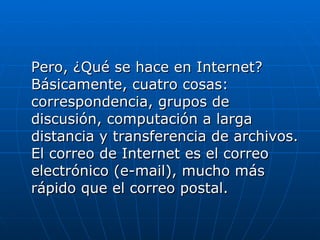 Pero, ¿Qué se hace en Internet? Básicamente, cuatro cosas: correspondencia, grupos de discusión, computación a larga distancia y transferencia de archivos. El correo de Internet es el correo electrónico (e-mail), mucho más rápido que el correo postal.  