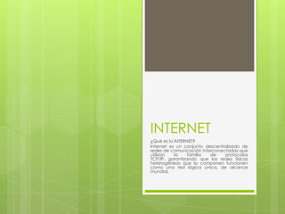 INTERNET
¿Qué es la INTERNET?
Internet es un conjunto descentralizado de
redes de comunicación interconectadas que
utilizan   la    familia  de    protocolos
TCP/IP, garantizando que las redes físicas
heterogéneas que la componen funcionen
como una red lógica única, de alcance
mundial.
 