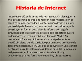 Historia de Internet
 Internet surgió en la década de los sesenta. En plena guerra
fría, Estados Unidos creó una red con fines militares con el
objetivo de poder acceder a la información desde cualquier
punto del país. En esta red, aunque varios servidores que la
constituyeran fueran destruidos la información seguía
circulando por los restantes. Esta red que conectaba cuatro
ordenadores, se creó en 1969 y se llamó ARPANET. Su
crecimiento fue muy rápido y el sistema rápidamente se
quedó obsoleto, siendo sustituido por un nuevo protocolo de
telecomunicaciones, el TCP/IP que se convirtió en un estándar
dentro de las redes informáticas. Con el paso del tiempo esta
red pasó a ser utilizada con propósitos científicos y
académicos y se fue formando lo que hoy día es Internet.
 