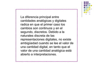 La diferencia principal entre
cantidades analógicas y digitales
radica en que el primer caso los
cambios son continuos y en el
segundo, discretos. Debido a la
naturales discreta de las
representaciones digitales, no existe
ambigüedad cuando se lee el valor de
una cantidad digital, en tanto que el
valor de una cantidad analógica está
abierto a interpretaciones.
 