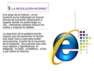 3. LA REVOLUCIÓN INTERNET
A lo largo de la historia , el ser
humano se ha esforzado en buscar
formas de transmitir información a
lugares donde no podía llegar su
voz , intentando siempre reducir los
costes y mejorar la calidad.

La aparición de la palabra escrita
supuso que las personas no tenían
que estar cara a cara para poder
comunicarse. A partir de la invención
de la imprenta , los avances han sido
muy rápidos y significativos: el
telégrafo , la radio , el teléfono , el fax
y por último el Internet.
 