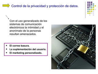 Control de la privacidad y protección de datos.



    Con el uso generalizado de los
    sistemas de comunicación
    electrónicos la intimidad y el
    anonimato de la personas
    resultan amenazados.



   El correo basura.
   La suplementación del usuario.
   El marketing personalizado.
 