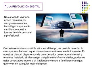 1. LA REVOLUCIÓN DIGITAL

Nos a tocado vivir una
época marcada por
vertiginoso avances
tecnológicos que están
cambiando nuestra
formas de vida personal
y profesional.



Con solo remontarnos veinte años en el tiempo, es posible recordar lo
caro que resultaba en aquel momento comunicarse telefónicamente. En
nuestros días, si disponemos de un ordenador conectado a internet y
tenemos instalado el Messenger o algún otro software similar, podemos
estar conectados todo el día, hablando y viendo a familiares y amigos
que viven en cualquier lugar del globo.
 
