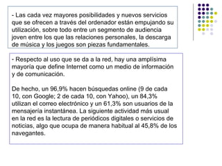 - Las cada vez mayores posibilidades y nuevos servicios
que se ofrecen a través del ordenador están empujando su
utilización, sobre todo entre un segmento de audiencia
joven entre los que las relaciones personales, la descarga
de música y los juegos son piezas fundamentales.

- Respecto al uso que se da a la red, hay una amplísima
mayoría que define Internet como un medio de información
y de comunicación.

De hecho, un 96,9% hacen búsquedas online (9 de cada
10, con Google; 2 de cada 10, con Yahoo), un 84,3%
utilizan el correo electrónico y un 61,3% son usuarios de la
mensajería instantánea. La siguiente actividad más usual
en la red es la lectura de periódicos digitales o servicios de
noticias, algo que ocupa de manera habitual al 45,8% de los
navegantes.
 