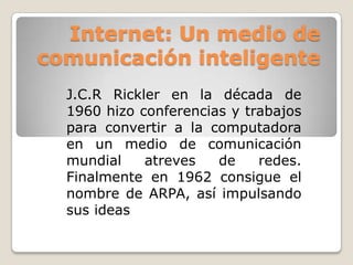 Internet: Un medio de
comunicación inteligente
  J.C.R Rickler en la década de
  1960 hizo conferencias y trabajos
  para convertir a la computadora
  en un medio de comunicación
  mundial    atreves   de    redes.
  Finalmente en 1962 consigue el
  nombre de ARPA, así impulsando
  sus ideas
 