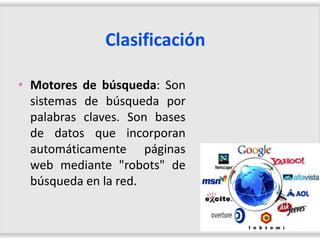 Clasificación

• Motores de búsqueda: Son
  sistemas de búsqueda por
  palabras claves. Son bases
  de datos que incorporan
  automáticamente páginas
  web mediante "robots" de
  búsqueda en la red.
 