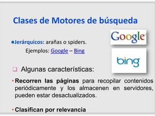Clases de Motores de búsqueda

Jerárquicos: arañas o spiders.
    Ejemplos: Google – Bing


 Algunas características:
• Recorren las páginas para recopilar contenidos
  periódicamente y los almacenen en servidores,
  pueden estar desactualizados.

• Clasifican por relevancia
 