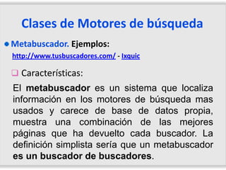 Clases de Motores de búsqueda
Metabuscador. Ejemplos:
http://www.tusbuscadores.com/ - Ixquic

 Características:
El metabuscador es un sistema que localiza
información en los motores de búsqueda mas
usados y carece de base de datos propia,
muestra una combinación de las mejores
páginas que ha devuelto cada buscador. La
definición simplista sería que un metabuscador
es un buscador de buscadores.
 