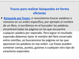 Trucos para realizar búsquedas en forma
                       eficiente
 Búsqueda por frases: si necesitamos buscar palabras o
 números en un orden específico, por ejemplo el nombre
 de un libro, si escribimos en el buscador las palabras,
 encontrará todas las páginas en las que encuentre
 cualquier palabra por separado. Para lograr el resultado
 esperado debemos tipiar el nombre del libro encerrado
 entre comillas, así buscaremos las páginas en las que
 aparezcan las palabras en ese orden. Las frases pueden
 contener comas, puntos, guiones o cualquier otro tipo de
 caracteres especiales.
 