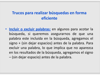 Trucos para realizar búsquedas en forma
                    eficiente

• Incluir o excluir palabras: en algunos para acotar la
  búsqueda, si queremos asegurarnos de que una
  palabra este incluida en la búsqueda, agregamos el
  signo + (sin dejar espacios) antes de la palabra. Para
  excluir una palabra, lo que implica que no aparezca
  en los resultados de la búsqueda, agregamos el signo
  – (sin dejar espacio) antes de la palabra.
 