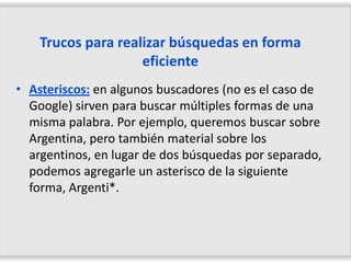 Trucos para realizar búsquedas en forma
                    eficiente
• Asteriscos: en algunos buscadores (no es el caso de
  Google) sirven para buscar múltiples formas de una
  misma palabra. Por ejemplo, queremos buscar sobre
  Argentina, pero también material sobre los
  argentinos, en lugar de dos búsquedas por separado,
  podemos agregarle un asterisco de la siguiente
  forma, Argenti*.
 
