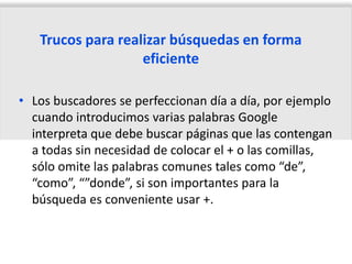 Trucos para realizar búsquedas en forma
                   eficiente

• Los buscadores se perfeccionan día a día, por ejemplo
  cuando introducimos varias palabras Google
  interpreta que debe buscar páginas que las contengan
  a todas sin necesidad de colocar el + o las comillas,
  sólo omite las palabras comunes tales como “de”,
  “como”, “”donde”, si son importantes para la
  búsqueda es conveniente usar +.
 