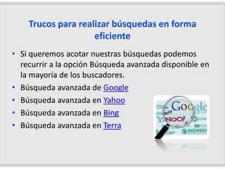 Trucos para realizar búsquedas en forma
                    eficiente
• Si queremos acotar nuestras búsquedas podemos
  recurrir a la opción Búsqueda avanzada disponible en
  la mayoría de los buscadores.
• Búsqueda avanzada de Google
• Búsqueda avanzada en Yahoo
• Búsqueda avanzada en Bing
• Búsqueda avanzada en Terra
 
