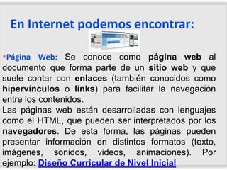 En Internet podemos encontrar:

Página Web: Se conoce como página web al
documento que forma parte de un sitio web y que
suele contar con enlaces (también conocidos como
hipervínculos o links) para facilitar la navegación
entre los contenidos.
Las páginas web están desarrolladas con lenguajes
como el HTML, que pueden ser interpretados por los
navegadores. De esta forma, las páginas pueden
presentar información en distintos formatos (texto,
imágenes, sonidos, videos, animaciones). Por
ejemplo: Diseño Curricular de Nivel Inicial
 