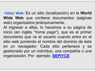 Sitios Web: Es un sitio (localización) en la World
Wide Web que contiene documentos (páginas
web) organizados jerárquicamente.
Al ingresar a ellos, lo hacemos a su página de
inicio (en inglés "home page"), que es el primer
documento que ve el usuario cuando entra en el
sitio web poniendo el nombre del dominio de éste
en un navegador. Cada sitio pertenece y es
gestionado por un individuo, una compañía o una
organización. Por ejemplo: SEPIYCE
 