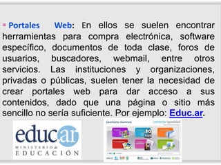  Portales   Web: En ellos se suelen encontrar
herramientas para compra electrónica, software
específico, documentos de toda clase, foros de
usuarios, buscadores, webmail, entre otros
servicios. Las instituciones y organizaciones,
privadas o públicas, suelen tener la necesidad de
crear portales web para dar acceso a sus
contenidos, dado que una página o sitio más
sencillo no sería suficiente. Por ejemplo: Educ.ar.
 