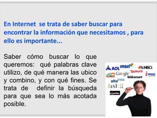 En Internet se trata de saber buscar para
encontrar la información que necesitamos , para
ello es importante...

Saber cómo buscar lo que
queremos: qué palabras clave
utilizo, de qué manera las ubico
y combino, y con qué fines. Se
trata de definir la búsqueda
para que sea lo más acotada
posible.
 