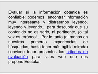 Evaluar si la información obtenida es
confiable: podemos encontrar información
muy interesante y distraernos leyendo,
leyendo y leyendo... para descubrir que su
contenido no es serio, ni pertinente, ¡o tal
vez es erróneo!... Por lo tanto (al menos en
nuestras    primeras      experiencias    de
búsquedas, hasta tener más ágil la mirada)
conviene tener presentes los criterios de
evaluación para sitios web que nos
propone Eduteka.
 