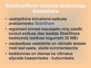 veebipõhine töövahend esitluste avaldamiseks  SlideShare registreeri ennast kasutajaks ning saadki loodud esitluse üles laadida SlideShare keskkonda (esitluse kogumaht 30 MB) slaidesitluse veebilehte on võimalik teistele meili teel saata, slaide kommenteerida keskkonnas on olemas ka võimalus sõprade kaasamiseks - kutsumiseks  Slaidiesitluse loomine tarkvaraga SlideShare 