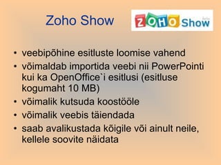 Zoho  Show veebipõhine esitluste loomise vahend võimaldab importida veebi nii PowerPointi kui ka OpenOffice`i esitlusi (esitluse kogumaht 10 MB) võimalik kutsuda koostööle võimalik veebis täiendada saab avalikustada kõigile või ainult neile, kellele soovite näidata 