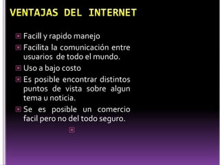  Facill y rapido manejo
 Facilita la comunicación entre
  usuarios de todo el mundo.
 Uso a bajo costo
 Es posible encontrar distintos
  puntos de vista sobre algun
  tema u noticia.
 Se es posible un comercio
  facil pero no del todo seguro.
               
 