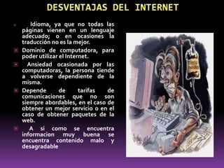       Idioma, ya que no todas las
    páginas vienen en un lenguaje
    adecuado; o en ocasiones la
    traducción no es la mejor.
   Dominio de computadora, para
    poder utilizar el Internet.
     Ansiedad ocasionada por las
    computadoras, la persona tiende
    a volverse dependiente de la
    misma.
   Depende        de      tarifas de
    comunicaciones que no son
    siempre abordables, en el caso de
    obtener un mejor servicio o en el
    caso de obtener paquetes de la
    web.
      A si como se encuentra
    informacion muy buena se
    encuentra contenido malo y
    desagradable
 