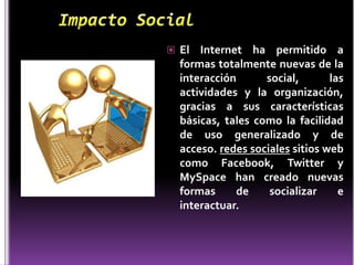  El  Internet ha permitido a
  formas totalmente nuevas de la
  interacción      social,       las
  actividades y la organización,
  gracias a sus características
  básicas, tales como la facilidad
  de uso generalizado y de
  acceso. redes sociales sitios web
  como Facebook, Twitter y
  MySpace han creado nuevas
  formas     de     socializar     e
  interactuar.
 