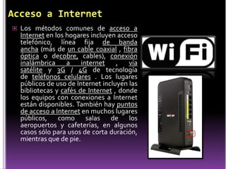  Los métodos comunes de acceso a
  Internet en los hogares incluyen acceso
  telefónico, línea fija de banda
  ancha (más de un cable coaxial , fibra
  óptica o decobre, cables), conexión
  inalámbrica     a    internet    ,   vía
  satélite y 3G / 4G de tecnología
  de teléfonos celulares . Los lugares
  públicos de uso de Internet incluyen las
  bibliotecas y cafés de Internet , donde
  los equipos con conexiones a Internet
  están disponibles. También hay puntos
  de acceso a Internet en muchos lugares
  públicos, como salas de los
  aeropuertos y cafeterías, en algunos
  casos sólo para usos de corta duración,
  mientras que de pie.
 