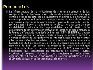  La infraestructura de comunicaciones de Internet se compone de los
  componentes de hardware y un sistema de capas de software que
  controlan varios aspectos de la arquitectura. Mientras que el hardware a
  menudo puede ser utilizado para apoyar a otros sistemas de software,
  es el diseño y el proceso de normalización rigurosa de la arquitectura de
  software que caracteriza a la Internet y proporciona la base para su
  escalabilidad y el éxito. La responsabilidad por el diseño de la
  arquitectura de los sistemas de software de Internet ha sido delegada a
  la Fuerza de Tareas de Ingeniería de Internet (IETF). El IETF lleva a cabo
  normativos grupos de trabajo, abierto a cualquier persona, sobre los
  diversos aspectos de la arquitectura de Internet. Discusiones resultantes
  y las normas definitivas se publican en una serie de publicaciones, cada
  llamada Solicitud de comentarios (RFC), libremente disponibles en el
  sitio web de IETF. Los principales métodos de trabajo en red que
  permiten a la Internet se encuentran en el RFC especialmente
  designados, que constituyen los estándares de Internet . Otros
  documentos menos rigurosos son simplemente informativo,
  experimental o histórico, o documentar las mejores prácticas actuales
  (BCP) en la aplicación de las tecnologías de Internet.
 