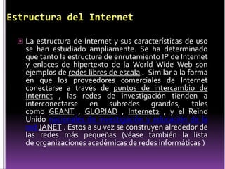  La estructura de Internet y sus características de uso
  se han estudiado ampliamente. Se ha determinado
  que tanto la estructura de enrutamiento IP de Internet
  y enlaces de hipertexto de la World Wide Web son
  ejemplos de redes libres de escala . Similar a la forma
  en que los proveedores comerciales de Internet
  conectarse a través de puntos de intercambio de
  Internet , las redes de investigación tienden a
  interconectarse en subredes grandes, tales
  como GEANT , GLORIAD , Internet2 , y el Reino
  Unido nacionales de investigación y educación de la
  red JANET . Estos a su vez se construyen alrededor de
  las redes más pequeñas (véase también la lista
  de organizaciones académicas de redes informáticas )
 
