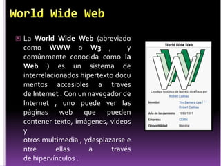  La World Wide Web (abreviado
  como WWW o W3 ,                  y
  comúnmente conocida como la
  Web ) es un sistema de
  interrelacionados hipertexto docu
  mentos accesibles a través
  de Internet . Con un navegador de
  Internet , uno puede ver las
  páginas web que pueden
  contener texto, imágenes, videos
  y
  otros multimedia , ydesplazarse e
  ntre       ellas     a      través
  de hipervínculos .
 