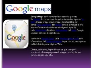 Google Maps es el nombre de un servicio gratuito
de Google. Es un servidor de aplicaciones de mapas en la
Web. Ofrece imágenes de mapas desplazables, así
como fotos satelitales del mundo entero e incluso la ruta
entre diferentes ubicaciones o imágenes a pie de
calle Street View. Desde el 6 de octubre del 2005, Google
Maps es parte de Google Local.

Es similar a Google Earth, una Windows/Mac/Linux que
ofrece vistas del Globo terráqueo impactantes, pero que no
es fácil de integrar a páginas Web.

Ofrece, asimismo, la posibilidad de que cualquier
propietario de una página Web integre muchas de sus
características a su sitio.
 