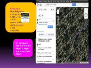 Paso No.5
Nos dirigimos
a la opción
SATELITE .
Y nos
aparecerá la
vista satelital
de la
dirección




     En esta parte
     nos dicen como
     llegar al lugar
     que queremos
     llegar
 
