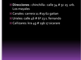  Direcciones : chinchilla : calle 34 # 5c 25 urb.
  Los mayales
 Canales: carrera 11 #19 62 gaitan
 Urieles: calle 46 # 6ª 23 s. fernando
 Cañizares: kra 4g # 19b 17 sicarare
 