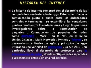  La historia de Internet comenzó con el desarrollo de las
  computadoras en la década de 1950. Esto comenzó con la
  comunicación punto a punto entre los ordenadores
  centrales y terminales , se expandió a las conexiones
  punto a punto entre los ordenadores y luego las primeras
  investigaciones     sobre      la     conmutación     de
  paquetes . Conmutación de paquetes de redes
  como ARPANET , Mark I en la NPL en el Reino
  Unido, Cícladas , Merit Network , Tymnet y Telenet , se
  desarrollaron a finales de 1960 y principios de 1970
  utilizando una variedad de protocolos . La ARPANET, en
  particular, llevó al desarrollo de protocolos para la
  interconexión de redes , donde múltiples redes separadas
  pueden unirse entre sí en una red de redes.
 