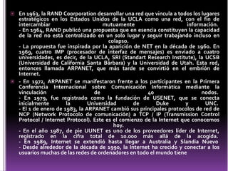  En 1963, la RAND Coorporation desarrollar una red que vincula a todos los lugares
  estratégicos en los Estados Unidos de la UCLA como una red, con el fin de
  intercambiar                       mutuamente                        información.
  - En 1964, RAND publicó una propuesta que en esencia constituyen la capacidad
  de la red no está centralizado en un solo lugar y seguir trabajando incluso en
                                       colapso.
  - La propuesta fue inspirada por la aparición de NET en la década de 1960. En
  1969, cuatro IMP (procesador de interfaz de mensajes) es enviado a cuatro
  universidades, es decir, de la UCLA, SRI (Standart Research Institute), la UCSB
  (Universidad de California Santa Bárbara) y la Universidad de Utah. Esta red,
  entonces llamada ARPANET, que más tarde se convirtió en el embrión de
  Internet.
 - En 1972, ARPANET se manifestaron frente a los participantes en la Primera
  Conferencia Internacional sobre Comunicación Informática mediante la
  vinculación                    de                   40                     nodos.
  - En 1979, fue registrado como la fundación de USENET, que se conecta
  inicialmente        la       Universidad       de       Duke        y       UNC.
  - El 1 de enero de 1983, la ARPANET cambió sus principales protocolos de red de
  NCP (Network Protocolo de comunicación) a TCP / IP (Transmission Control
  Protocol / Internet Protocol). Este es el comienzo de la Internet que conocemos
                                         hoy.
  - En el año 1987, de pie UUNET es uno de los proveedores líder de Internet,
  registrado en la cifra total de 10.000 más allá de la acogida.
  - En 1989, Internet se extendió hasta llegar a Australia y Slandia Nuevo
  - Desde alrededor de la década de 1990, la Internet ha crecido y conectar a los
  usuarios muchas de las redes de ordenadores en todo el mundo tiene
 