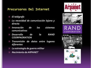 El telégrafo
 La necesidad de comunicación lejana y
   directa
 Innovación       de     los       sistemas
   comunicativos
 Desarrollo   de           la        RAND
   COORPAORATION
 Transmisión de datos entre lugares
   diferentes
 La estrategia de guerra militar
 Nacimiento de ARPANET
 