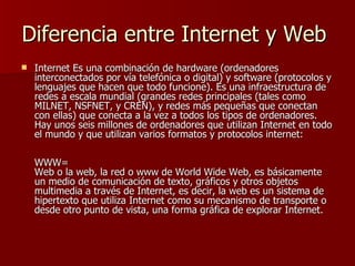 Diferencia entre Internet y Web
   Internet Es una combinación de hardware (ordenadores
    interconectados por vía telefónica o digital) y software (protocolos y
    lenguajes que hacen que todo funcione). Es una infraestructura de
    redes a escala mundial (grandes redes principales (tales como
    MILNET, NSFNET, y CREN), y redes más pequeñas que conectan
    con ellas) que conecta a la vez a todos los tipos de ordenadores.
    Hay unos seis millones de ordenadores que utilizan Internet en todo
    el mundo y que utilizan varios formatos y protocolos internet:

    WWW=
    Web o la web, la red o www de World Wide Web, es básicamente
    un medio de comunicación de texto, gráficos y otros objetos
    multimedia a través de Internet, es decir, la web es un sistema de
    hipertexto que utiliza Internet como su mecanismo de transporte o
    desde otro punto de vista, una forma gráfica de explorar Internet.
 