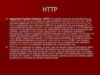 HTTP
   Hypertext Transfer Protocol o HTTP (en español protocolo de transferencia de
    hipertexto) es el protocolo usado en cada transacción de la World Wide Web. HTTP
    fue desarrollado por el World Wide Web Consortium y la Internet Engineering Task
    Force, colaboración que culminó en 1999 con la publicación de una serie de RFC, el
    más importante de ellos es el RFC 2616 que especifica la versión 1.1. HTTP define la
    sintaxis y la semántica que utilizan los elementos de software de la arquitectura web
    (clientes, servidores, proxies) para comunicarse. Es un protocolo orientado a
    transacciones y sigue el esquema petición-respuesta entre un cliente y un servidor. Al
    cliente que efectúa la petición (un navegador web o un spider) se lo conoce como
    "user agent" (agente del usuario). A la información transmitida se la llama recurso y
    se la identifica mediante un localizador uniforme de recursos (URL). Los recursos
    pueden ser archivos, el resultado de la ejecución de un programa, una consulta a
    una base de datos, la traducción automática de un documento, etc.
   HTTP es un protocolo sin estado, es decir, que no guarda ninguna información sobre
    conexiones anteriores. El desarrollo de aplicaciones web necesita frecuentemente
    mantener estado. Para esto se usan las cookies, que es información que un servidor
    puede almacenar en el sistema cliente. Esto le permite a las aplicaciones web instituir
    la noción de "sesión", y también permite rastrear usuarios ya que las cookies pueden
    guardarse en el cliente por tiempo indeterminado.
 