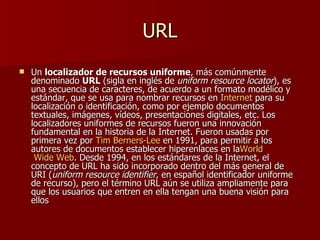 URL
   Un localizador de recursos uniforme, más comúnmente
    denominado URL (sigla en inglés de uniform resource locator), es
    una secuencia de caracteres, de acuerdo a un formato modélico y
    estándar, que se usa para nombrar recursos en Internet para su
    localización o identificación, como por ejemplo documentos
    textuales, imágenes, vídeos, presentaciones digitales, etc. Los
    localizadores uniformes de recursos fueron una innovación
    fundamental en la historia de la Internet. Fueron usadas por
    primera vez por Tim Berners-Lee en 1991, para permitir a los
    autores de documentos establecer hiperenlaces en laWorld
     Wide Web. Desde 1994, en los estándares de la Internet, el
    concepto de URL ha sido incorporado dentro del más general de
    URI (uniform resource identifier, en español identificador uniforme
    de recurso), pero el término URL aún se utiliza ampliamente para
    que los usuarios que entren en ella tengan una buena visión para
    ellos
 