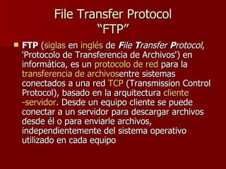 File Transfer Protocol
                    “FTP”
   FTP (siglas en inglés de File Transfer Protocol,
    'Protocolo de Transferencia de Archivos') en
    informática, es un protocolo de red para la
    transferencia de archivosentre sistemas
    conectados a una red TCP (Transmission Control
    Protocol), basado en la arquitectura cliente
    -servidor. Desde un equipo cliente se puede
    conectar a un servidor para descargar archivos
    desde él o para enviarle archivos,
    independientemente del sistema operativo
    utilizado en cada equipo
 