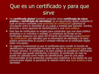 Que es un certificado y para que
                 sirve
 Un certificado digital (también conocido como certificado de clave
  pública o certificado de identidad) es un documento digital mediante el
  cual un tercero confiable (una autoridad de certificación) garantiza la
  vinculación entre la identidad de un sujeto o entidad (por ejemplo: nombre,
  dirección y otros aspectos de identificación) y una clave pública.
 Este tipo de certificados se emplea para comprobar que una clave pública
  pertenece a un individuo o entidad. La existencia de firmas en los
  certificados aseguran por parte del firmante del certificado (unaautoridad
   de certificación, por ejemplo) que la información de identidad y la clave
  pública perteneciente al usuario o entidad referida en el certificado digital
  están vinculadas.
 Un aspecto fundamental es que el certificado para cumplir la función de
  identificación y autenticación necesita del uso de la clave privada (que sólo
  el titular conoce). El certificado y la clave pública se consideran información
  no sensible que puede distribuirse a terceros. El certificado sin más no
  puede ser utilizado como medio de identificación, pero es una pieza
  imprescindible en los protocolos usados para autenticar a las partes de una
  comunicación digital, al garantizar la relación entre una clave pública y una
  identidad.
 