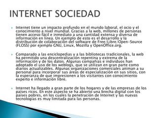    Internet tiene un impacto profundo en el mundo laboral, el ocio y el
    conocimiento a nivel mundial. Gracias a la web, millones de personas
    tienen acceso fácil e inmediato a una cantidad extensa y diversa de
    información en línea. Un ejemplo de esto es el desarrollo y la
    distribución de colaboración del software de Free/Libre/Open-Source
    (FLOSS) por ejemplo GNU, Linux, Mozilla y OpenOffice.org.

   Comparado a las enciclopedias y a las bibliotecas tradicionales, la web
    ha permitido una descentralización repentina y extrema de la
    información y de los datos. Algunas compañías e individuos han
    adoptado el uso de los weblogs, que se utilizan en gran parte como
    diarios actualizables. Algunas organizaciones comerciales animan a su
    personal para incorporar sus áreas de especialización en sus sitios, con
    la esperanza de que impresionen a los visitantes con conocimiento
    experto e información libre.

   Internet ha llegado a gran parte de los hogares y de las empresas de los
    países ricos. En este aspecto se ha abierto una brecha digital con los
    países pobres, en los cuales la penetración de Internet y las nuevas
    tecnologías es muy limitada para las personas.
 