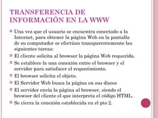 TRANSFERENCIA DE
INFORMACIÓN EN LA WWW
   Una vez que el usuario se encuentra conectado a la
    Internet, para obtener la página Web en la pantalla
    de su computador se efectúan transparentemente las
    siguientes tareas:
   El cliente solicita al browser la página Web requerida.
   Se establece la una conexión entre el browser y el
    servidor para satisfacer el requerimiento.
   El browser solicita el objeto.
   El Servidor Web busca la página en sus discos
   El servidor envía la página al browser, siendo el
    browser del cliente el que interpreta el código HTML.
   Se cierra la conexión establecida en el pto 2.
 